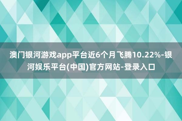 澳门银河游戏app平台近6个月飞腾10.22%-银河娱乐平台(中国)官方网站-登录入口