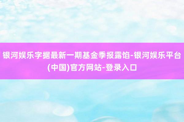 银河娱乐字据最新一期基金季报露馅-银河娱乐平台(中国)官方网站-登录入口