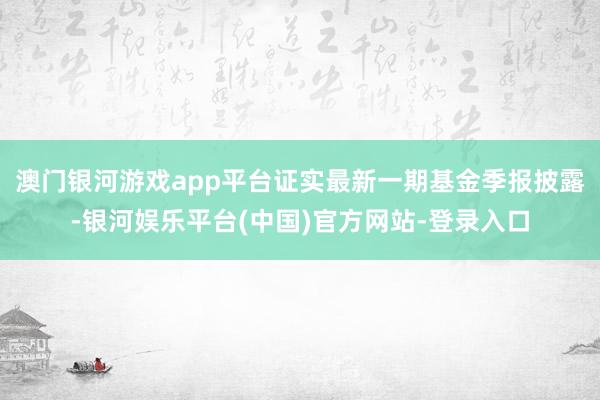 澳门银河游戏app平台证实最新一期基金季报披露-银河娱乐平台(中国)官方网站-登录入口