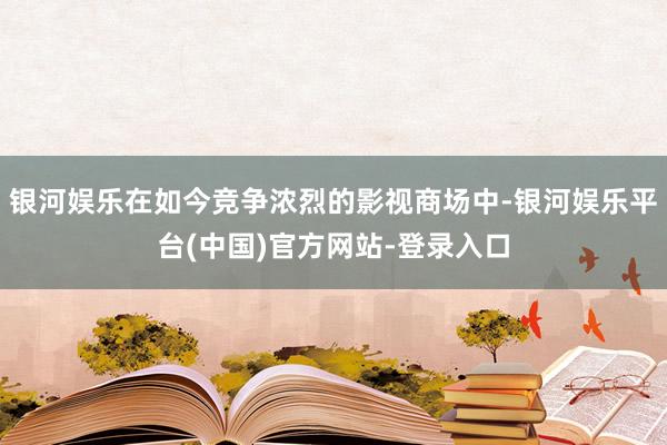 银河娱乐在如今竞争浓烈的影视商场中-银河娱乐平台(中国)官方网站-登录入口