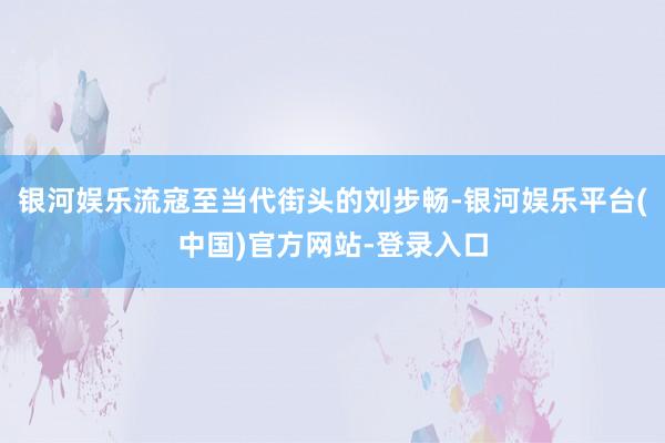 银河娱乐流寇至当代街头的刘步畅-银河娱乐平台(中国)官方网站-登录入口