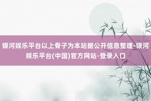 银河娱乐平台以上骨子为本站据公开信息整理-银河娱乐平台(中国)官方网站-登录入口