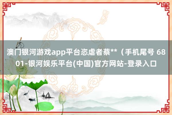 澳门银河游戏app平台恣虐者蔡**（手机尾号 6801-银河娱乐平台(中国)官方网站-登录入口