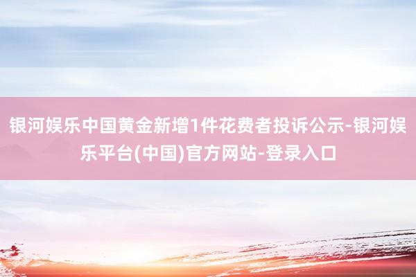 银河娱乐中国黄金新增1件花费者投诉公示-银河娱乐平台(中国)官方网站-登录入口