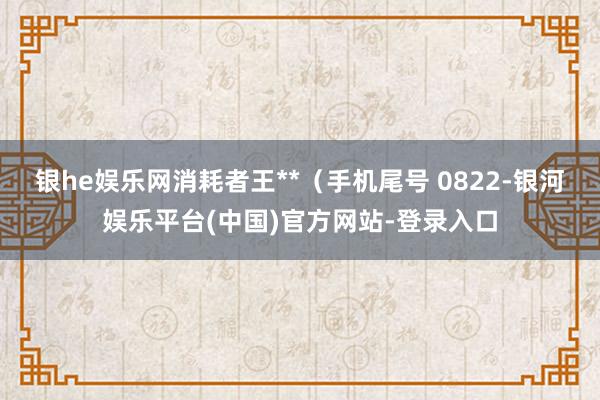 银he娱乐网消耗者王**（手机尾号 0822-银河娱乐平台(中国)官方网站-登录入口