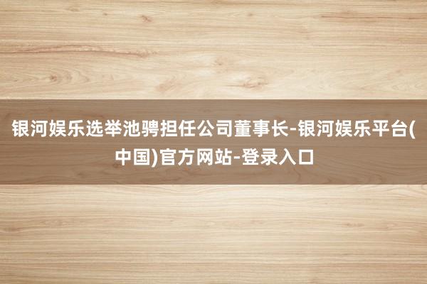 银河娱乐选举池骋担任公司董事长-银河娱乐平台(中国)官方网站-登录入口