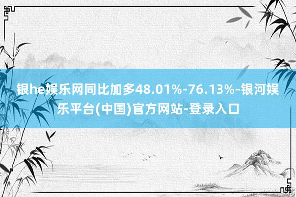 银he娱乐网同比加多48.01%-76.13%-银河娱乐平台(中国)官方网站-登录入口