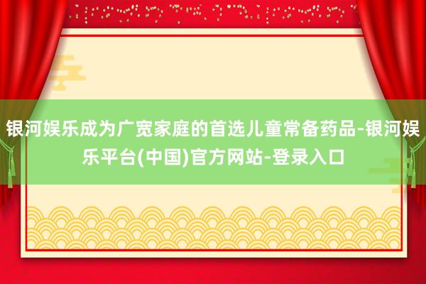 银河娱乐成为广宽家庭的首选儿童常备药品-银河娱乐平台(中国)官方网站-登录入口