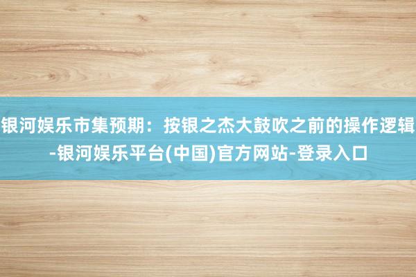 银河娱乐市集预期：按银之杰大鼓吹之前的操作逻辑-银河娱乐平台(中国)官方网站-登录入口