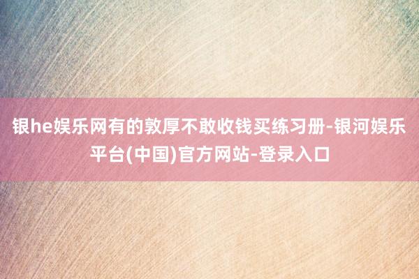 银he娱乐网有的敦厚不敢收钱买练习册-银河娱乐平台(中国)官方网站-登录入口