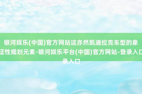 银河娱乐(中国)官方网站这亦然凯迪拉克车型的象征性规划元素-银河娱乐平台(中国)官方网站-登录入口