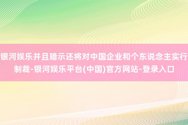 银河娱乐并且暗示还将对中国企业和个东说念主实行制裁-银河娱乐平台(中国)官方网站-登录入口