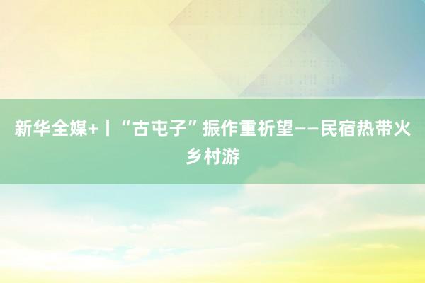 新华全媒+丨“古屯子”振作重祈望——民宿热带火乡村游