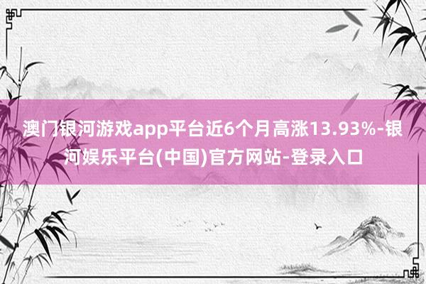 澳门银河游戏app平台近6个月高涨13.93%-银河娱乐平台(中国)官方网站-登录入口