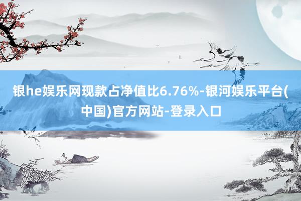 银he娱乐网现款占净值比6.76%-银河娱乐平台(中国)官方网站-登录入口