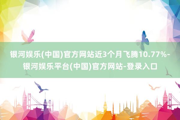 银河娱乐(中国)官方网站近3个月飞腾10.77%-银河娱乐平台(中国)官方网站-登录入口