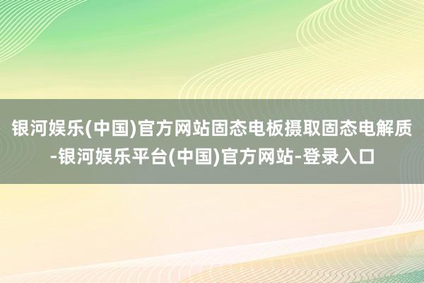 银河娱乐(中国)官方网站固态电板摄取固态电解质-银河娱乐平台(中国)官方网站-登录入口