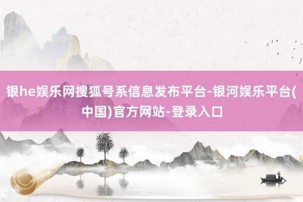 银he娱乐网搜狐号系信息发布平台-银河娱乐平台(中国)官方网站-登录入口