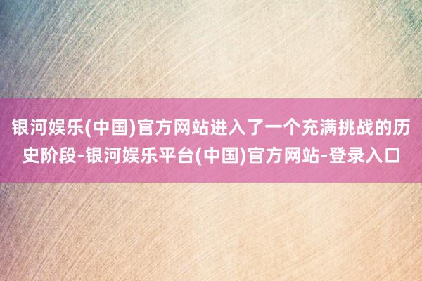 银河娱乐(中国)官方网站进入了一个充满挑战的历史阶段-银河娱乐平台(中国)官方网站-登录入口