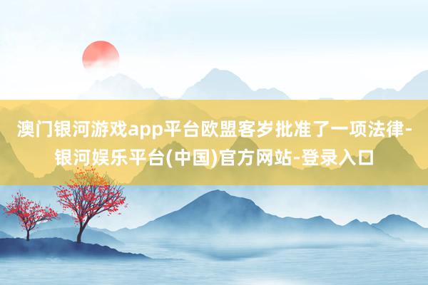 澳门银河游戏app平台欧盟客岁批准了一项法律-银河娱乐平台(中国)官方网站-登录入口