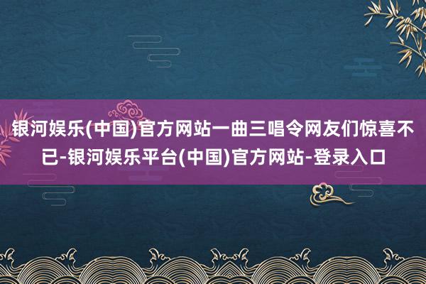 银河娱乐(中国)官方网站一曲三唱令网友们惊喜不已-银河娱乐平台(中国)官方网站-登录入口