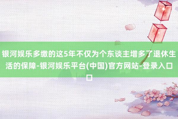 银河娱乐多缴的这5年不仅为个东谈主增多了退休生活的保障-银河娱乐平台(中国)官方网站-登录入口