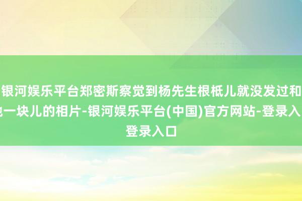 银河娱乐平台郑密斯察觉到杨先生根柢儿就没发过和她一块儿的相片-银河娱乐平台(中国)官方网站-登录入口