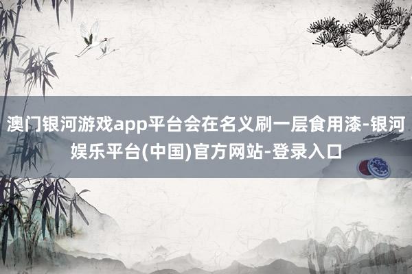 澳门银河游戏app平台会在名义刷一层食用漆-银河娱乐平台(中国)官方网站-登录入口