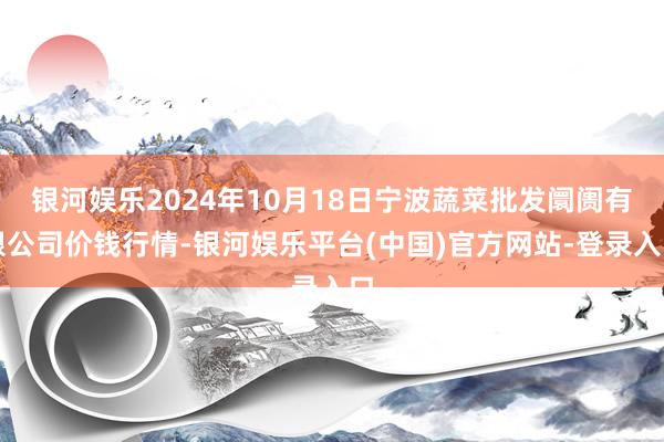 银河娱乐2024年10月18日宁波蔬菜批发阛阓有限公司价钱行情-银河娱乐平台(中国)官方网站-登录入口