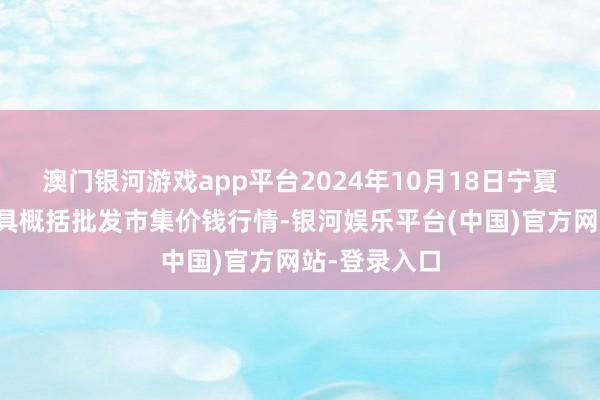 澳门银河游戏app平台2024年10月18日宁夏四季鲜农家具概括批发市集价钱行情-银河娱乐平台(中国)官方网站-登录入口