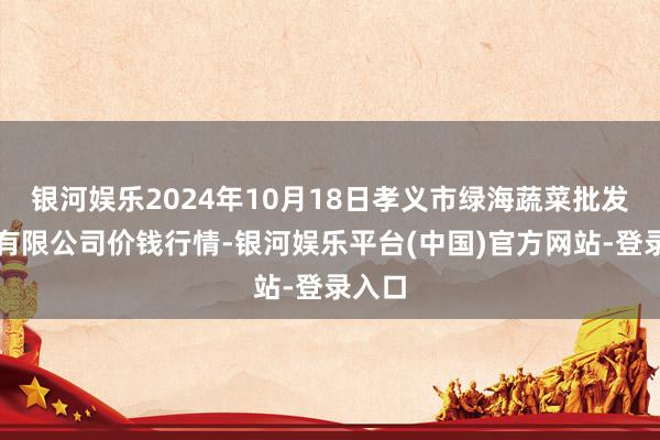 银河娱乐2024年10月18日孝义市绿海蔬菜批发销售有限公司价钱行情-银河娱乐平台(中国)官方网站-登录入口