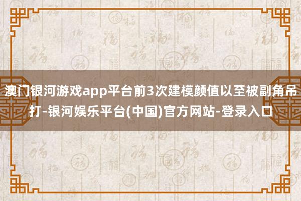 澳门银河游戏app平台前3次建模颜值以至被副角吊打-银河娱乐平台(中国)官方网站-登录入口