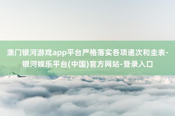 澳门银河游戏app平台严格落实各项递次和圭表-银河娱乐平台(中国)官方网站-登录入口