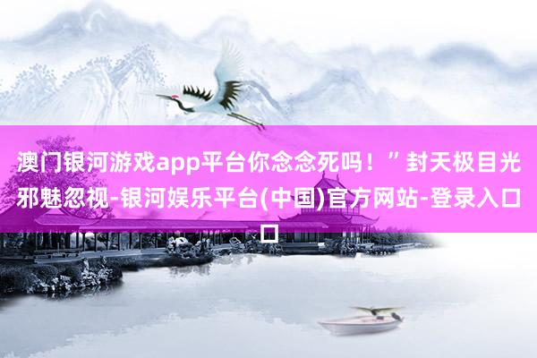 澳门银河游戏app平台你念念死吗！”封天极目光邪魅忽视-银河娱乐平台(中国)官方网站-登录入口