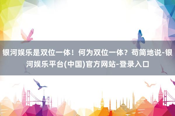 银河娱乐是双位一体！何为双位一体？苟简地说-银河娱乐平台(中国)官方网站-登录入口