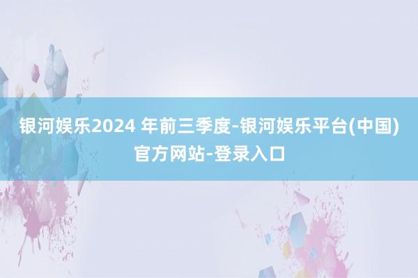 银河娱乐2024 年前三季度-银河娱乐平台(中国)官方网站-登录入口