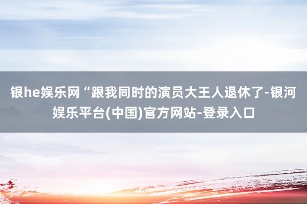 银he娱乐网“跟我同时的演员大王人退休了-银河娱乐平台(中国)官方网站-登录入口