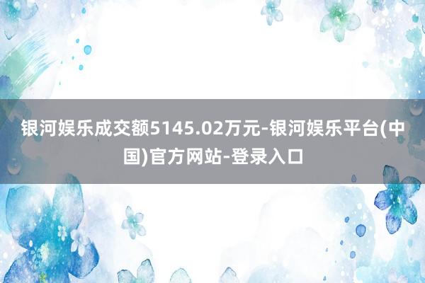 银河娱乐成交额5145.02万元-银河娱乐平台(中国)官方网站-登录入口