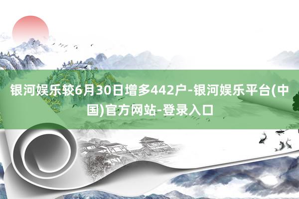 银河娱乐较6月30日增多442户-银河娱乐平台(中国)官方网站-登录入口