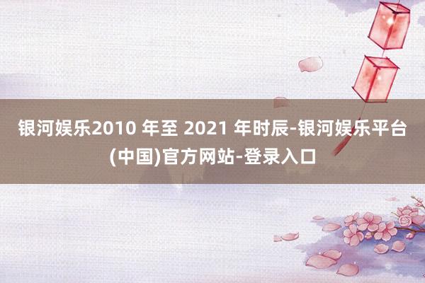 银河娱乐2010 年至 2021 年时辰-银河娱乐平台(中国)官方网站-登录入口