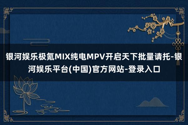 银河娱乐极氪MIX纯电MPV开启天下批量请托-银河娱乐平台(中国)官方网站-登录入口