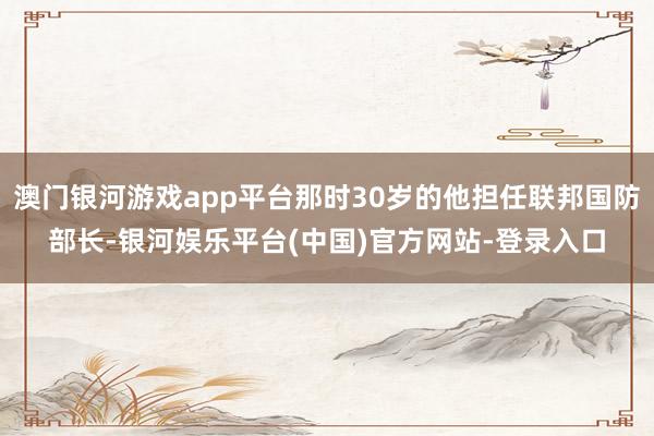 澳门银河游戏app平台那时30岁的他担任联邦国防部长-银河娱乐平台(中国)官方网站-登录入口