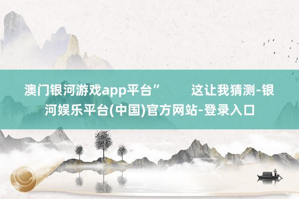 澳门银河游戏app平台”        这让我猜测-银河娱乐平台(中国)官方网站-登录入口