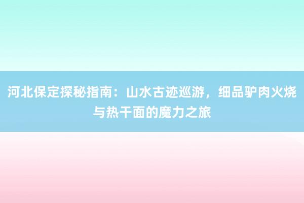 河北保定探秘指南：山水古迹巡游，细品驴肉火烧与热干面的魔力之旅