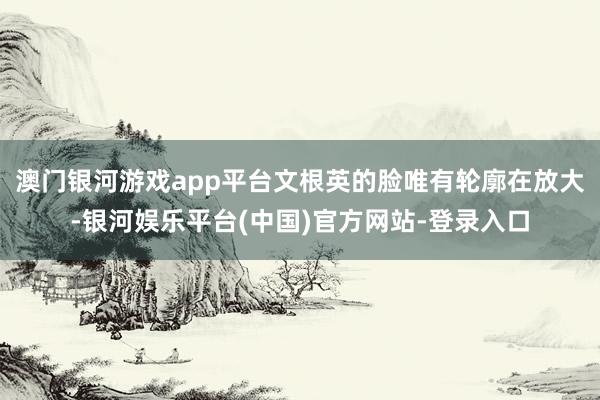 澳门银河游戏app平台文根英的脸唯有轮廓在放大-银河娱乐平台(中国)官方网站-登录入口