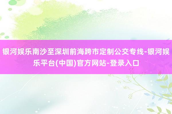 银河娱乐南沙至深圳前海跨市定制公交专线-银河娱乐平台(中国)官方网站-登录入口