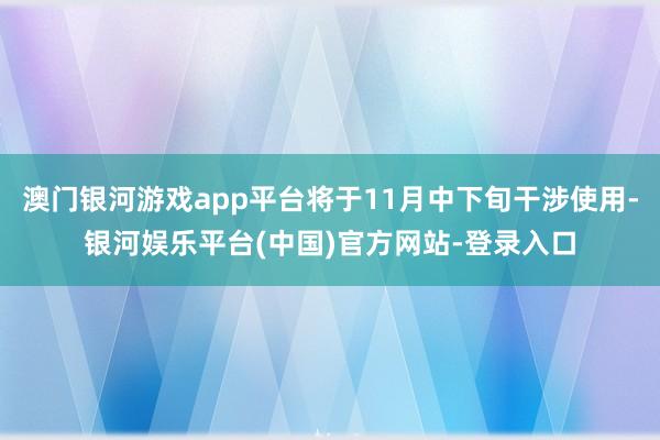 澳门银河游戏app平台将于11月中下旬干涉使用-银河娱乐平台(中国)官方网站-登录入口