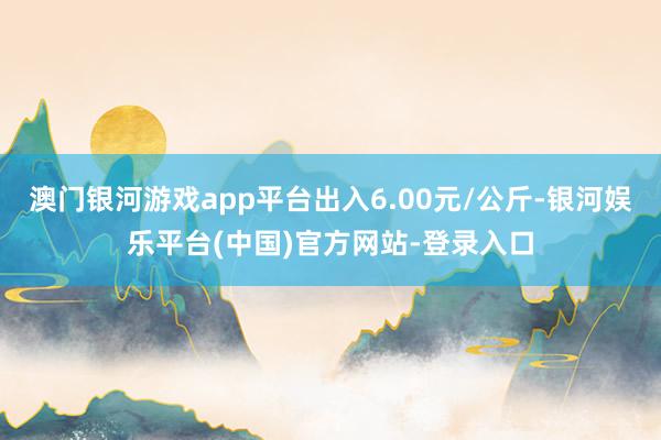 澳门银河游戏app平台出入6.00元/公斤-银河娱乐平台(中国)官方网站-登录入口