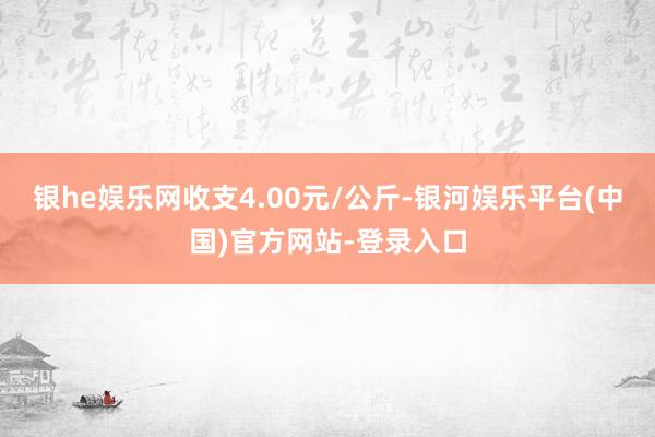 银he娱乐网收支4.00元/公斤-银河娱乐平台(中国)官方网站-登录入口