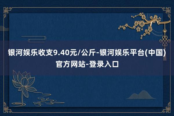 银河娱乐收支9.40元/公斤-银河娱乐平台(中国)官方网站-登录入口